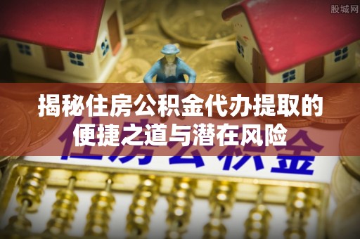 黄冈揭秘住房公积金代办提取的便捷之道与潜在风险