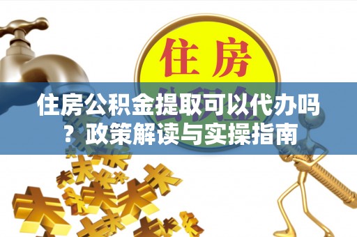 黄冈住房公积金提取可以代办吗？政策解读与实操指南
