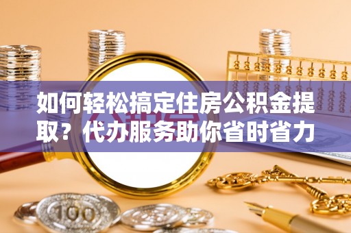 黄冈如何轻松搞定住房公积金提取？代办服务助你省时省力