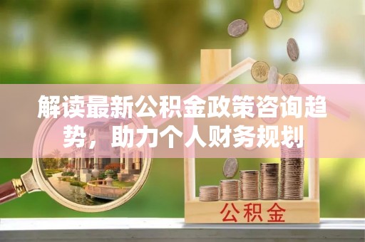 黄冈解读最新公积金政策咨询趋势，助力个人财务规划