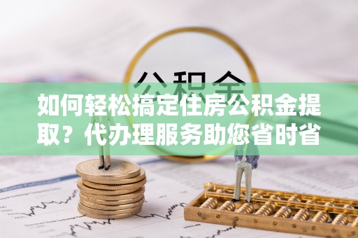 黄冈如何轻松搞定住房公积金提取？代办理服务助您省时省力