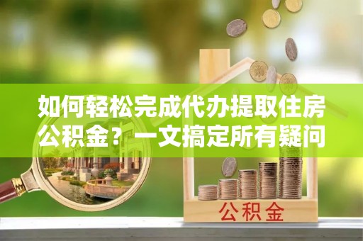 黄冈如何轻松完成代办提取住房公积金？一文搞定所有疑问