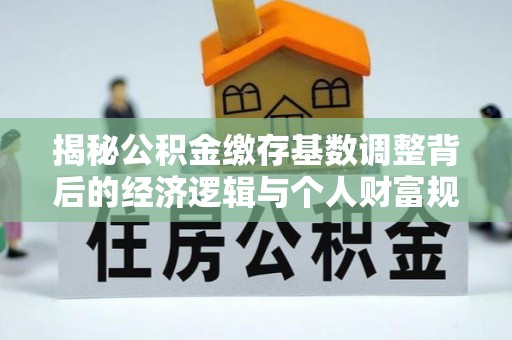 黄冈揭秘公积金缴存基数调整背后的经济逻辑与个人财富规划