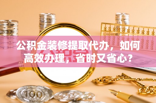 黄冈公积金装修提取代办，如何高效办理，省时又省心？