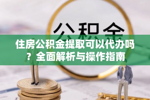 黄冈住房公积金提取可以代办吗？全面解析与操作指南