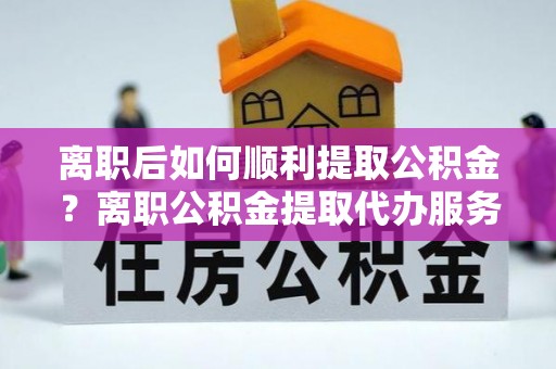 黄冈离职后如何顺利提取公积金？离职公积金提取代办服务帮你搞定！