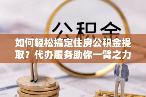 黄冈如何轻松搞定住房公积金提取？代办服务助你一臂之力
