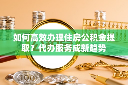 黄冈如何高效办理住房公积金提取？代办服务成新趋势