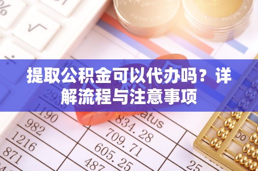 黄冈提取公积金可以代办吗？详解流程与注意事项