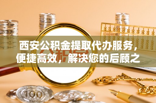 黄冈西安公积金提取代办服务，便捷高效，解决您的后顾之忧