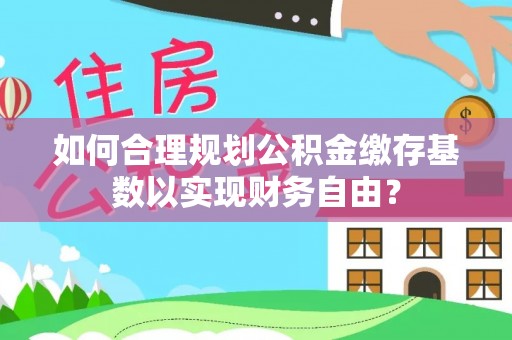 黄冈如何合理规划公积金缴存基数以实现财务自由？
