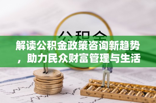 黄冈解读公积金政策咨询新趋势，助力民众财富管理与生活规划