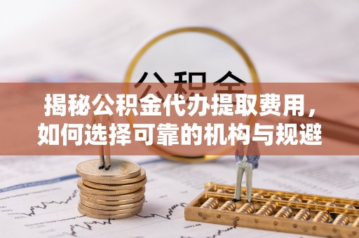 黄冈揭秘公积金代办提取费用，如何选择可靠的机构与规避潜在风险