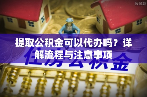 黄冈提取公积金可以代办吗？详解流程与注意事项