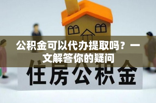 黄冈公积金可以代办提取吗？一文解答你的疑问