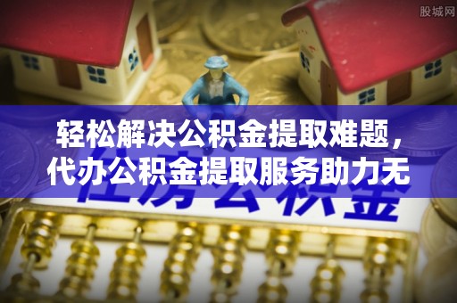 黄冈轻松解决公积金提取难题，代办公积金提取服务助力无忧生活