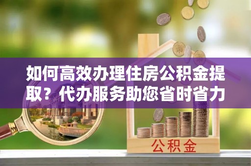 黄冈如何高效办理住房公积金提取？代办服务助您省时省力