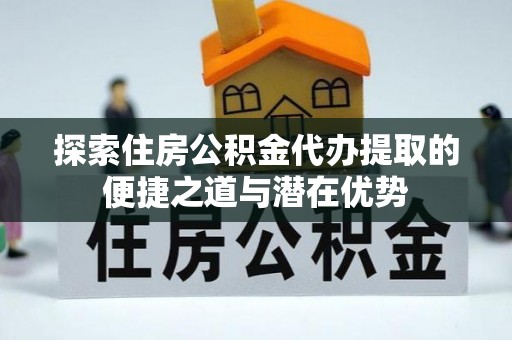 黄冈探索住房公积金代办提取的便捷之道与潜在优势