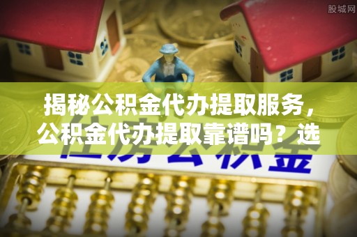 黄冈揭秘公积金代办提取服务，公积金代办提取靠谱吗？选择需谨慎