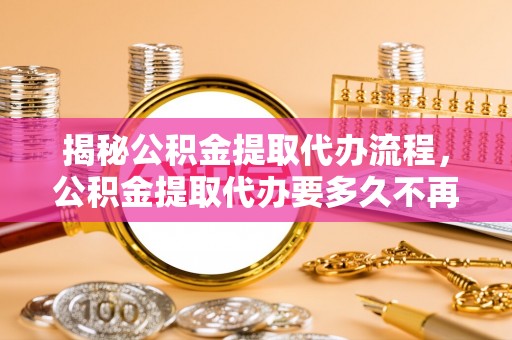 黄冈揭秘公积金提取代办流程，公积金提取代办要多久不再迷茫