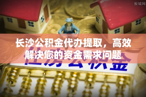 黄冈长沙公积金代办提取，高效解决您的资金需求问题