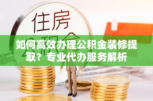 黄冈如何高效办理公积金装修提取？专业代办服务解析