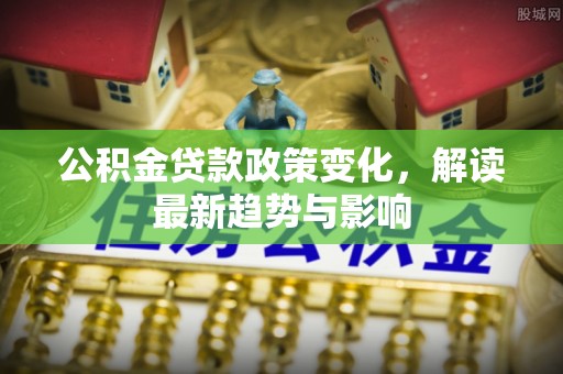 黄冈公积金贷款政策变化，解读最新趋势与影响