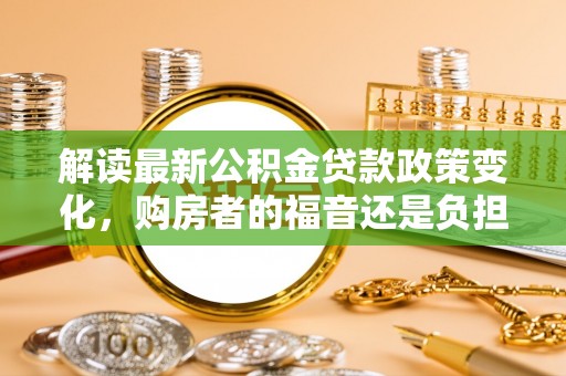黄冈解读最新公积金贷款政策变化，购房者的福音还是负担？