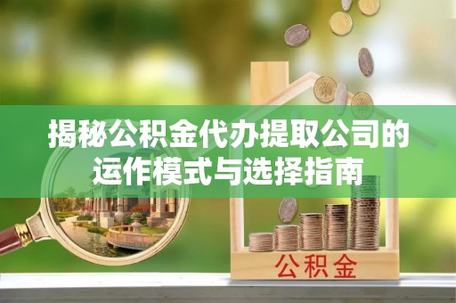 黄冈揭秘公积金代办提取公司的运作模式与选择指南