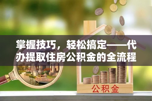 黄冈掌握技巧，轻松搞定——代办提取住房公积金的全流程解析
