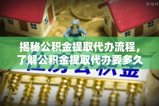 黄冈揭秘公积金提取代办流程，了解公积金提取代办要多久的关键因素