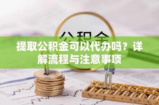 黄冈提取公积金可以代办吗？详解流程与注意事项