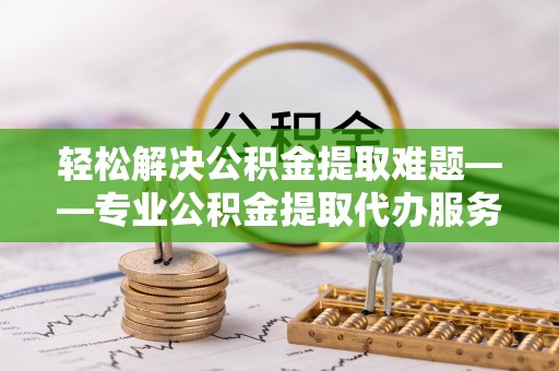 黄冈轻松解决公积金提取难题——专业公积金提取代办服务详解