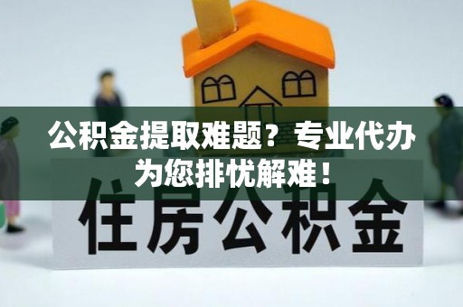 黄冈公积金提取难题？专业代办为您排忧解难！