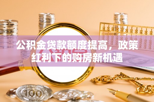 黄冈公积金贷款额度提高，政策红利下的购房新机遇