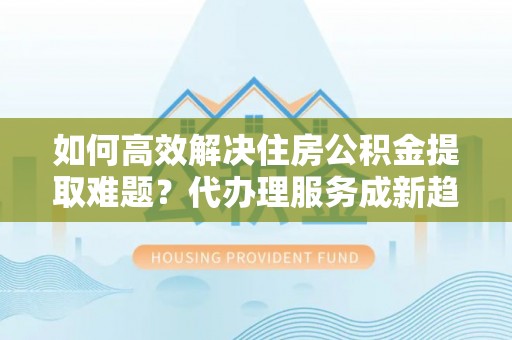 黄冈如何高效解决住房公积金提取难题？代办理服务成新趋势