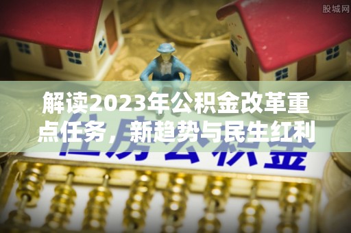黄冈解读2023年公积金改革重点任务，新趋势与民生红利