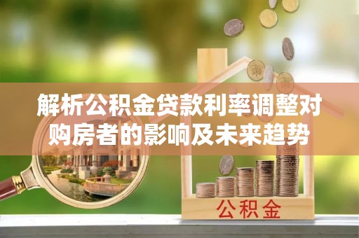 黄冈解析公积金贷款利率调整对购房者的影响及未来趋势
