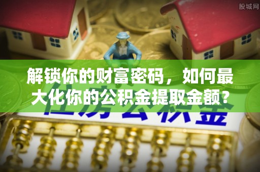 黄冈解锁你的财富密码，如何最大化你的公积金提取金额？