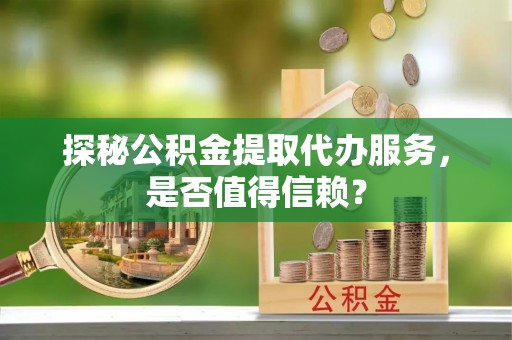 黄冈探秘公积金提取代办服务，是否值得信赖？