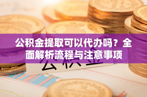 黄冈公积金提取可以代办吗？全面解析流程与注意事项