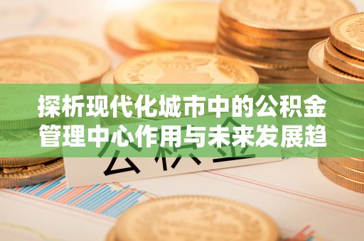 黄冈探析现代化城市中的公积金管理中心作用与未来发展趋势