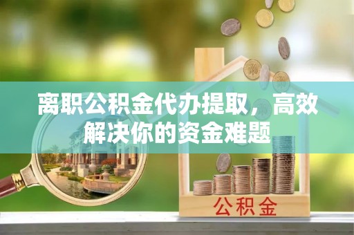 黄冈离职公积金代办提取，高效解决你的资金难题