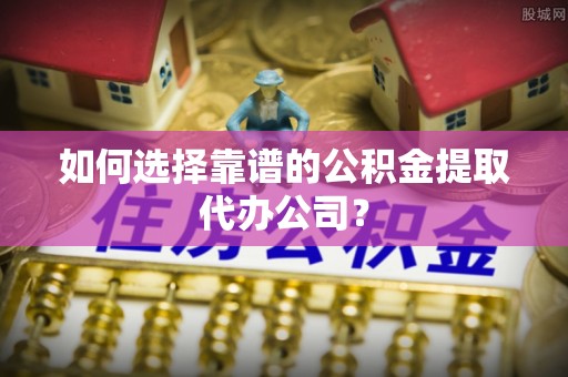 黄冈如何选择靠谱的公积金提取代办公司？