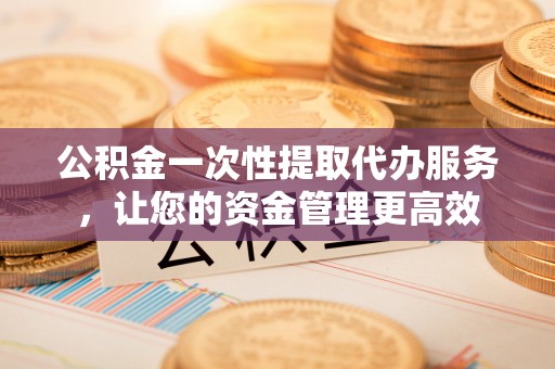 黄冈公积金一次性提取代办服务，让您的资金管理更高效