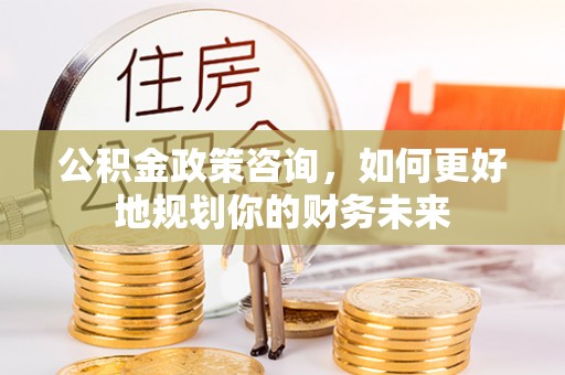 黄冈公积金政策咨询，如何更好地规划你的财务未来