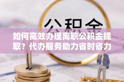 黄冈如何高效办理离职公积金提取？代办服务助力省时省力