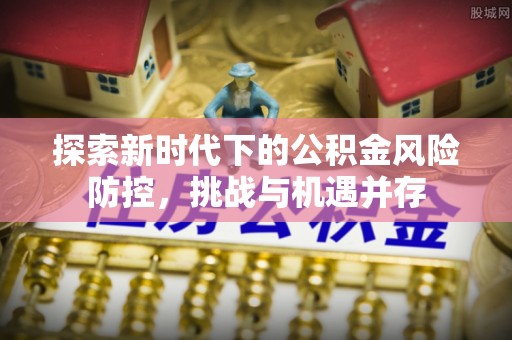 黄冈探索新时代下的公积金风险防控，挑战与机遇并存