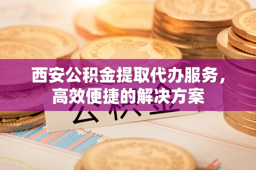 黄冈西安公积金提取代办服务，高效便捷的解决方案