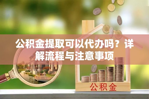 黄冈公积金提取可以代办吗？详解流程与注意事项